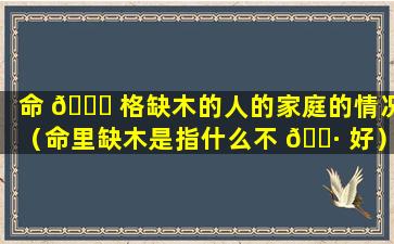 命 🐕 格缺木的人的家庭的情况（命里缺木是指什么不 🌷 好）